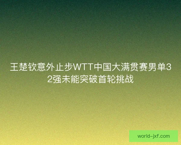 王楚钦意外止步WTT中国大满贯赛男单32强未能突破首轮挑战