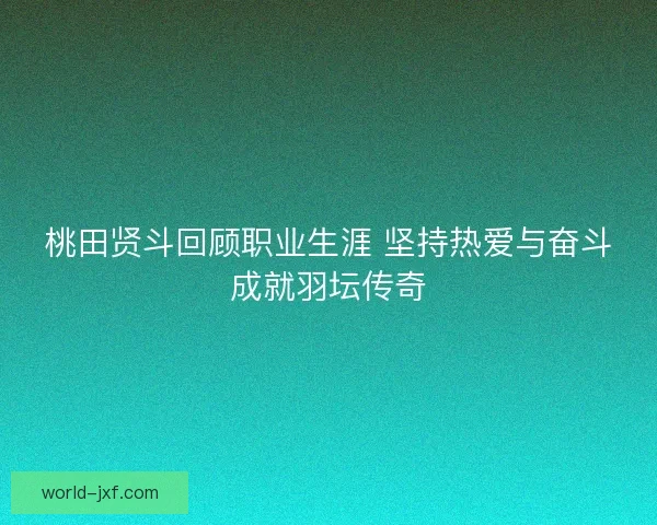桃田贤斗回顾职业生涯 坚持热爱与奋斗成就羽坛传奇