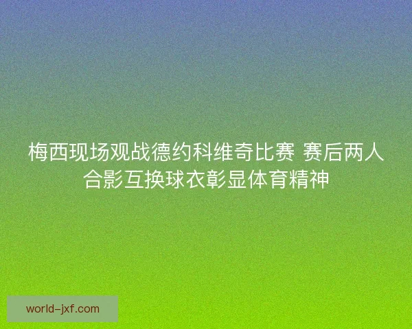 梅西现场观战德约科维奇比赛 赛后两人合影互换球衣彰显体育精神